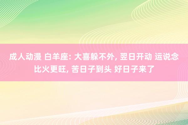 成人动漫 白羊座: 大喜躲不外, 翌日开动 运说念比火更旺, 苦日子到头 好日子来了