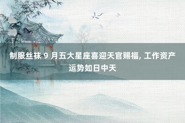 制服丝袜 9 月五大星座喜迎天官赐福, 工作资产运势如日中天