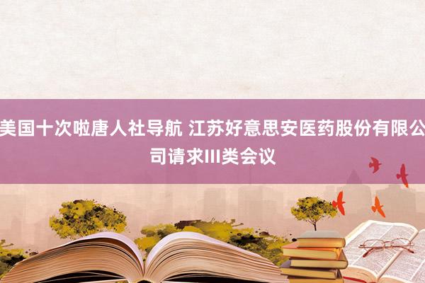 美国十次啦唐人社导航 江苏好意思安医药股份有限公司请求III类会议