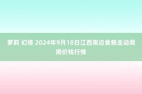 萝莉 幻塔 2024年9月18日江西南边食粮走动阛阓价钱行情