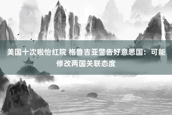 美国十次啦怡红院 格鲁吉亚警告好意思国：可能修改两国关联态度