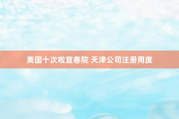 美国十次啦宜春院 天津公司注册用度