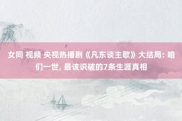 女同 视频 央视热播剧《凡东谈主歌》大结局: 咱们一世, 最该识破的7条生涯真相
