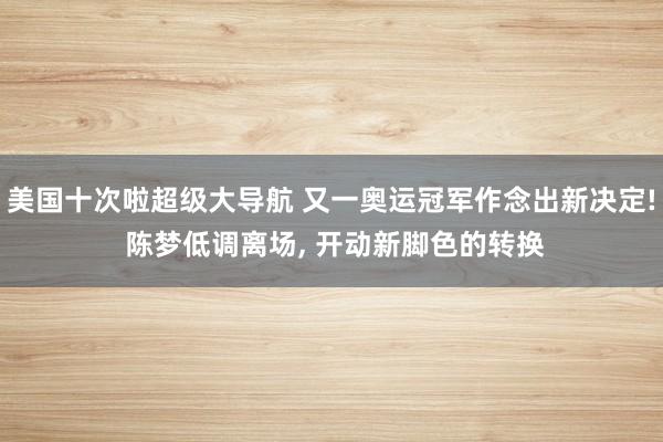 美国十次啦超级大导航 又一奥运冠军作念出新决定! 陈梦低调离场， 开动新脚色的转换