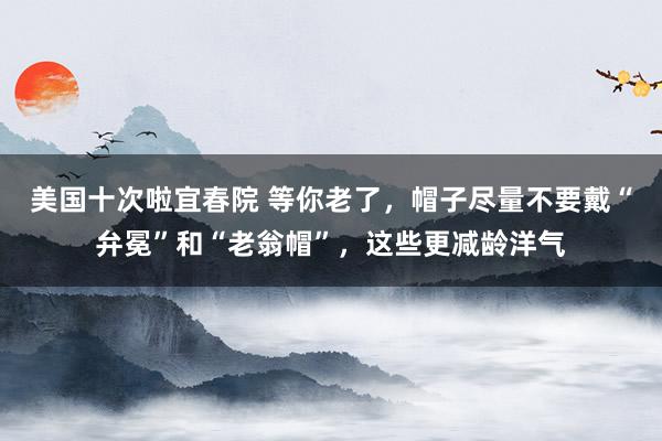 美国十次啦宜春院 等你老了，帽子尽量不要戴“弁冕”和“老翁帽”，这些更减龄洋气