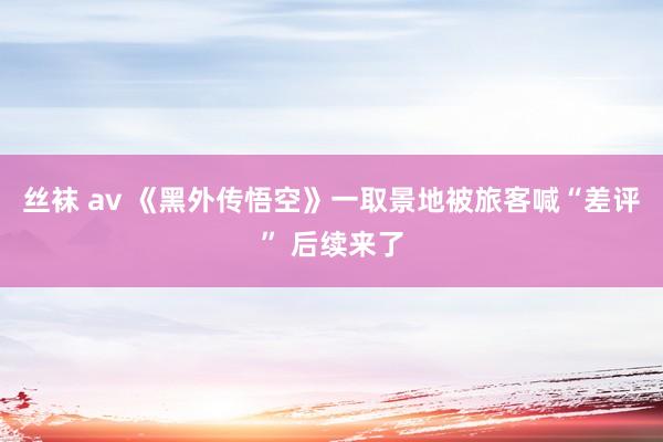 丝袜 av 《黑外传悟空》一取景地被旅客喊“差评” 后续来了