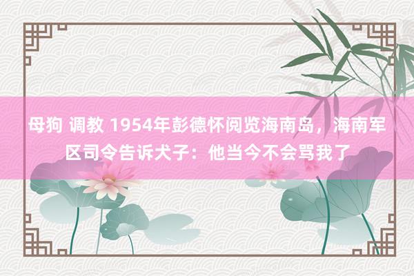 母狗 调教 1954年彭德怀阅览海南岛，海南军区司令告诉犬子：他当今不会骂我了