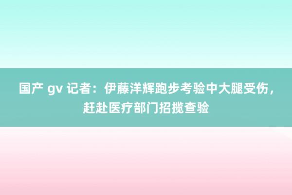 国产 gv 记者：伊藤洋辉跑步考验中大腿受伤，赶赴医疗部门招揽查验
