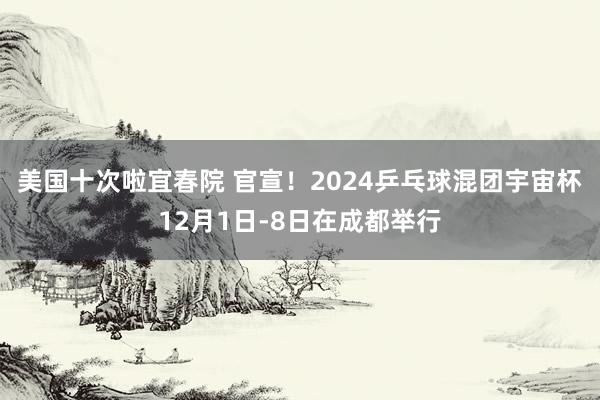 美国十次啦宜春院 官宣！2024乒乓球混团宇宙杯12月1日-8日在成都举行