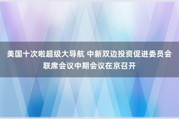 美国十次啦超级大导航 中新双边投资促进委员会联席会议中期会议在京召开