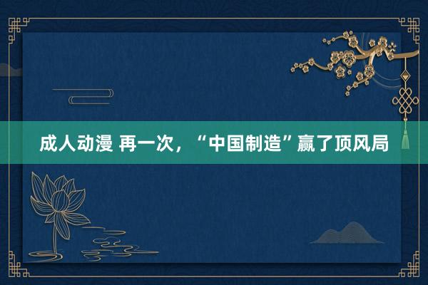 成人动漫 再一次，“中国制造”赢了顶风局