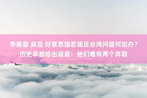 李蓉蓉 麻豆 好意思国若插足台湾问题何如办？历史早都给出谜底：他们唯有两个弃取