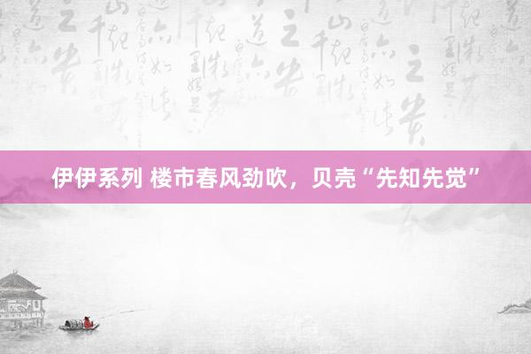 伊伊系列 楼市春风劲吹，贝壳“先知先觉”