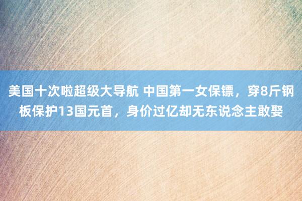 美国十次啦超级大导航 中国第一女保镖，穿8斤钢板保护13国元首，身价过亿却无东说念主敢娶
