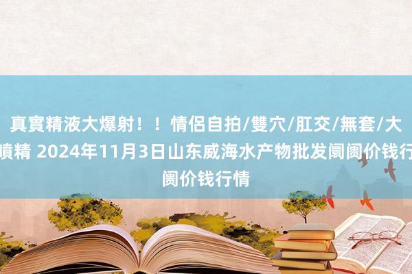 真實精液大爆射!!情侶自拍/雙穴/肛交/無套/大量噴精 2024年11月3日山东威海水产物批发阛阓价钱行情