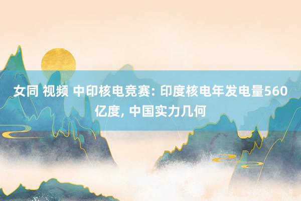 女同 视频 中印核电竞赛: 印度核电年发电量560亿度, 中国实力几何