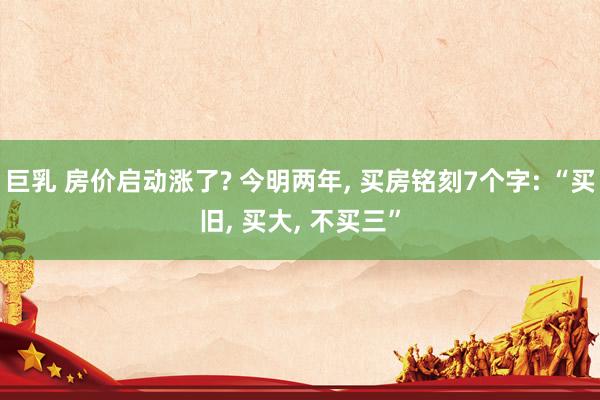巨乳 房价启动涨了? 今明两年, 买房铭刻7个字: “买旧, 买大, 不买三”