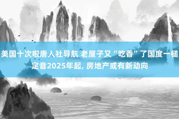 美国十次啦唐人社导航 老屋子又“吃香”了国度一槌定音2025年起， 房地产或有新动向