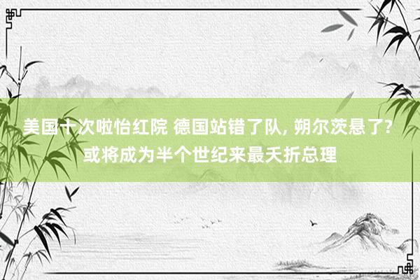 美国十次啦怡红院 德国站错了队， 朔尔茨悬了? 或将成为半个世纪来最夭折总理