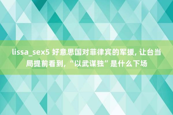 lissa_sex5 好意思国对菲律宾的军援, 让台当局提前看到, “以武谋独”是什么下场