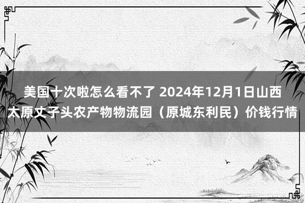 美国十次啦怎么看不了 2024年12月1日山西太原丈子头农产物物流园(原城东利民)价钱行情