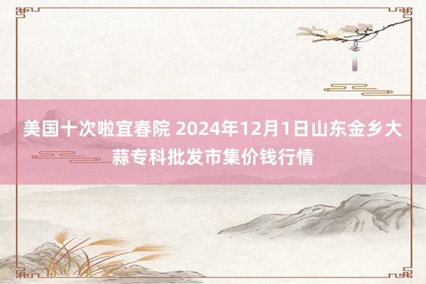 美国十次啦宜春院 2024年12月1日山东金乡大蒜专科批发市集价钱行情