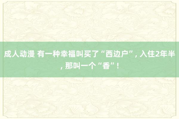 成人动漫 有一种幸福叫买了“西边户”, 入住2年半, 那叫一个“香”!