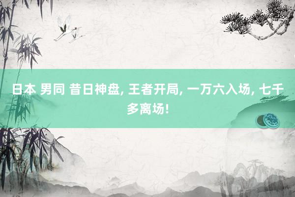 日本 男同 昔日神盘， 王者开局， 一万六入场， 七千多离场!