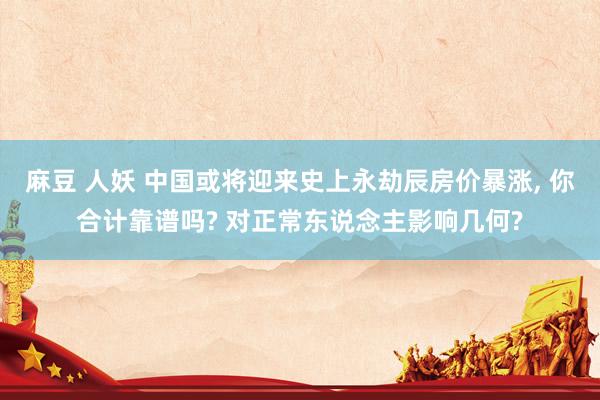 麻豆 人妖 中国或将迎来史上永劫辰房价暴涨, 你合计靠谱吗? 对正常东说念主影响几何?