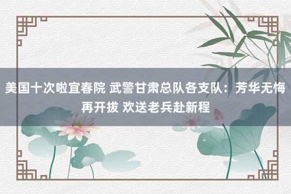 美国十次啦宜春院 武警甘肃总队各支队：芳华无悔再开拔 欢送老兵赴新程