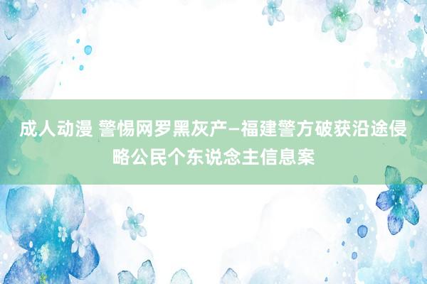 成人动漫 警惕网罗黑灰产—福建警方破获沿途侵略公民个东说念主信息案