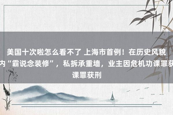 美国十次啦怎么看不了 上海市首例！在历史风貌区内“霸说念装修”，私拆承重墙，业主因危机功课罪获刑