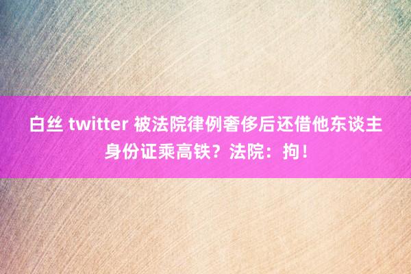 白丝 twitter 被法院律例奢侈后还借他东谈主身份证乘高铁？法院：拘！