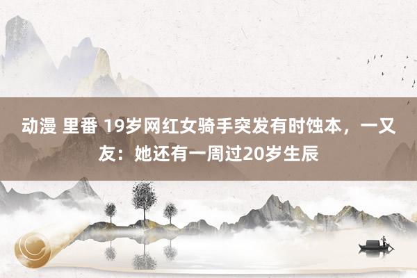 动漫 里番 19岁网红女骑手突发有时蚀本，一又友：她还有一周过20岁生辰
