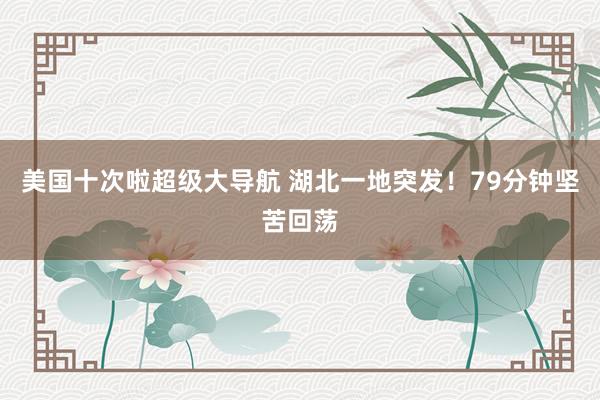 美国十次啦超级大导航 湖北一地突发！79分钟坚苦回荡