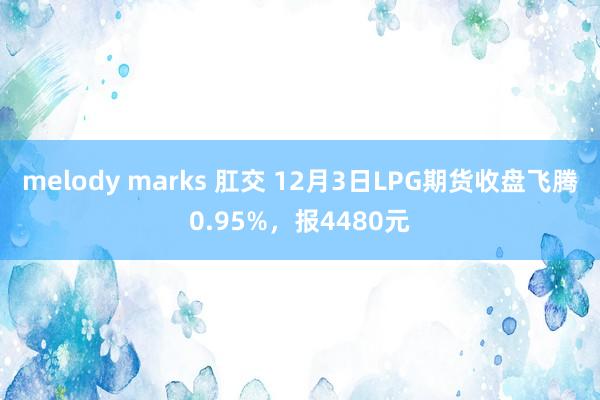 melody marks 肛交 12月3日LPG期货收盘飞腾0.95%，报4480元