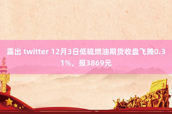 露出 twitter 12月3日低硫燃油期货收盘飞腾0.31%，报3869元