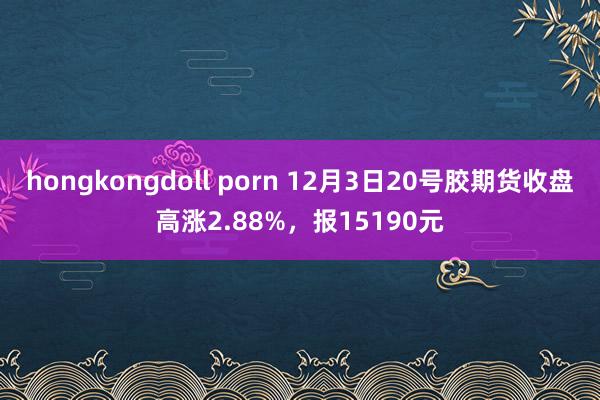 hongkongdoll porn 12月3日20号胶期货收盘高涨2.88%，报15190元