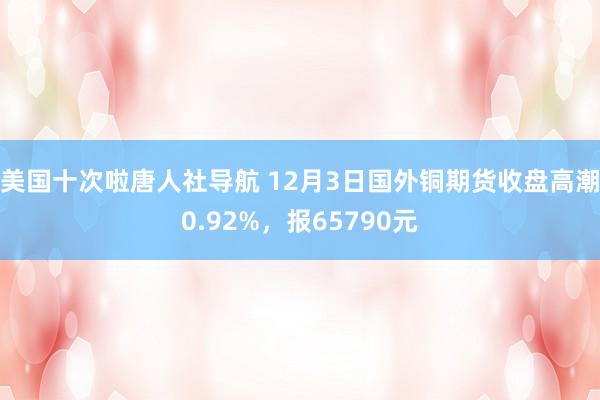 美国十次啦唐人社导航 12月3日国外铜期货收盘高潮0.92%，报65790元