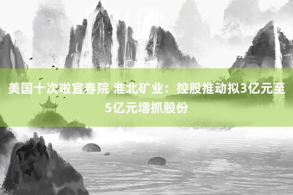 美国十次啦宜春院 淮北矿业：控股推动拟3亿元至5亿元增抓股份