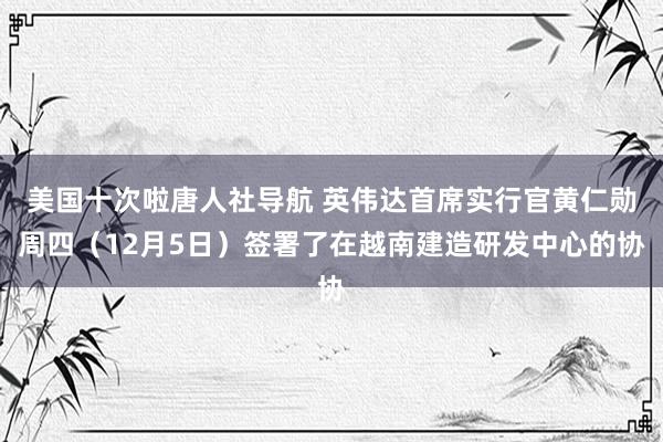 美国十次啦唐人社导航 英伟达首席实行官黄仁勋周四（12月5日）签署了在越南建造研发中心的协