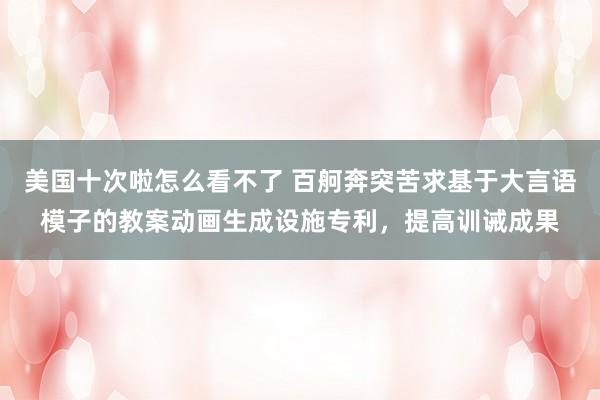 美国十次啦怎么看不了 百舸奔突苦求基于大言语模子的教案动画生成设施专利，提高训诫成果