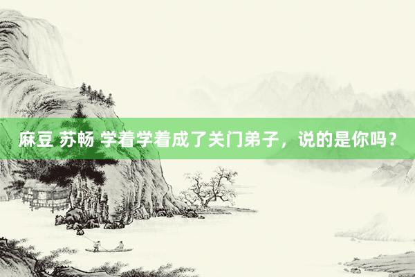 麻豆 苏畅 学着学着成了关门弟子，说的是你吗？