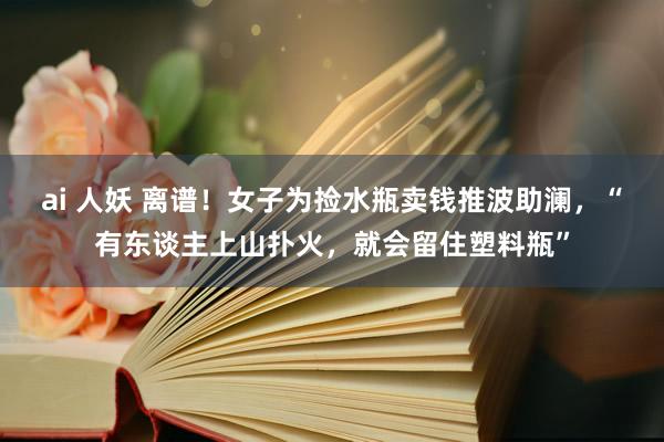 ai 人妖 离谱！女子为捡水瓶卖钱推波助澜，“有东谈主上山扑火，就会留住塑料瓶”
