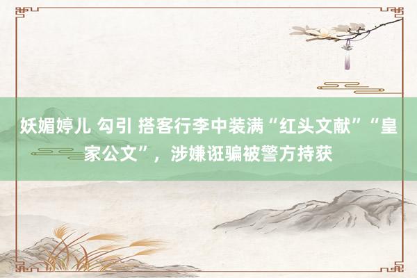 妖媚婷儿 勾引 搭客行李中装满“红头文献”“皇家公文”，涉嫌诳骗被警方持获