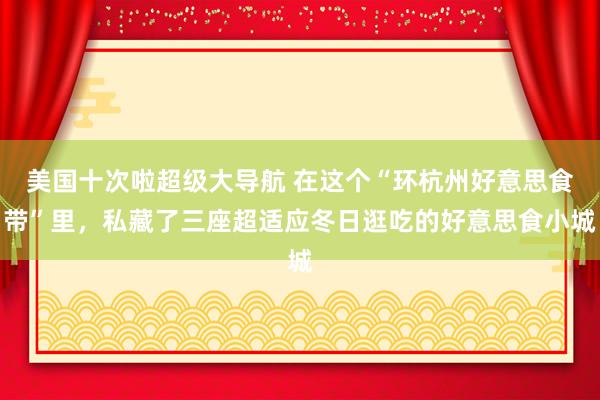 美国十次啦超级大导航 在这个“环杭州好意思食带”里，私藏了三座超适应冬日逛吃的好意思食小城
