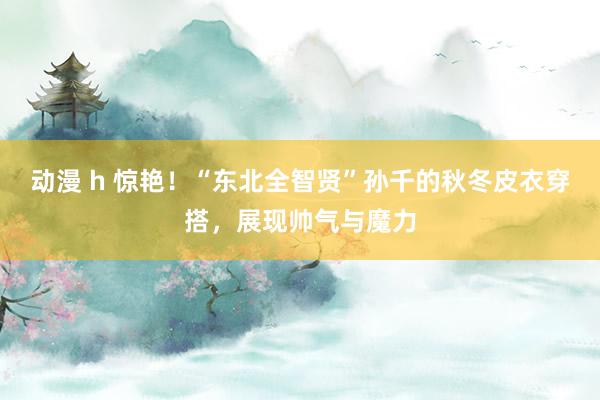 动漫 h 惊艳！“东北全智贤”孙千的秋冬皮衣穿搭，展现帅气与魔力