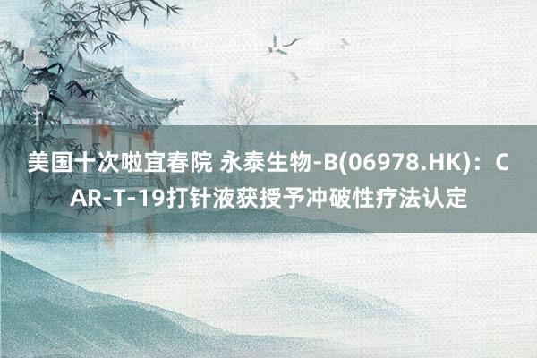 美国十次啦宜春院 永泰生物-B(06978.HK)：CAR-T-19打针液获授予冲破性疗法认定