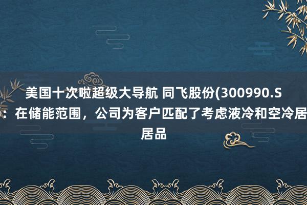 美国十次啦超级大导航 同飞股份(300990.SZ)：在储能范围，公司为客户匹配了考虑液冷和空冷居品