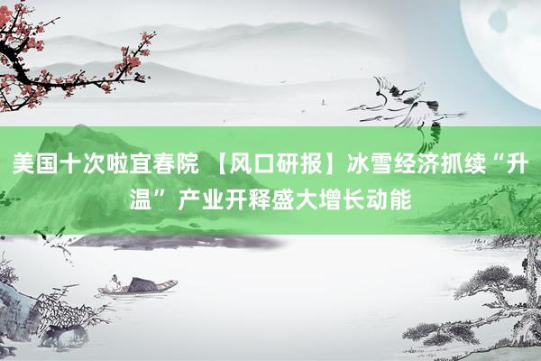 美国十次啦宜春院 【风口研报】冰雪经济抓续“升温” 产业开释盛大增长动能